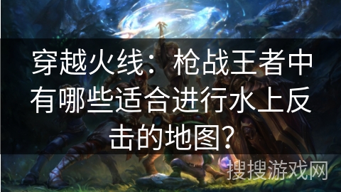 穿越火线：枪战王者中有哪些适合进行水上反击的地图？