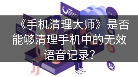 《手机清理大师》是否能够清理手机中的无效语音记录？