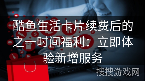 酷鱼生活卡片续费后的之一时间福利：立即体验新增服务
