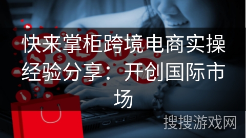 快来掌柜跨境电商实操经验分享：开创国际市场