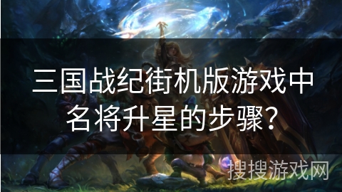 三国战纪街机版游戏中名将升星的步骤? 三国战纪街机版游戏中名将升星的步骤?