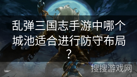 乱弹三国志手游中哪个城池适合进行防守布局? 乱弹三国志手游中哪个城池适合进行防守布局?