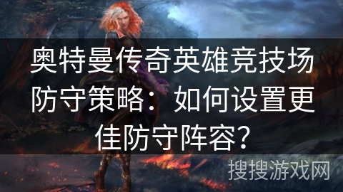 奥特曼传奇英雄竞技场防守策略：如何设置更佳防守阵容？