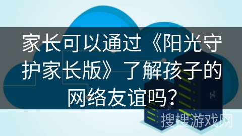 家长可以通过《阳光守护家长版》了解孩子的网络友谊吗? 家长可以通过《阳光守护家长版》了解孩子的网络友谊吗?