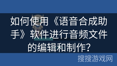 如何使用《语音合成助手》软件进行音频文件的编辑和制作? 如何使用《语音合成助手》软件进行音频文件的编辑和制作?