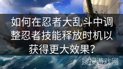 如何在忍者大乱斗中调整忍者技能释放时机以获得更大效果? 如何在忍者大乱斗中调整忍者技能释放时机以获得更大效果?