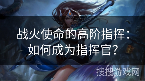 战火使命的高阶指挥：如何成为指挥官？