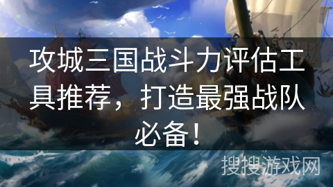 攻城三国战斗力评估工具推荐，打造最强战队必备！