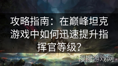 攻略指南：在巅峰坦克游戏中如何迅速提升指挥官等级？