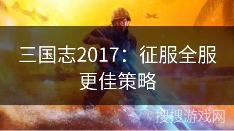 三国志2017:征服全服更佳策略 三国志2017:征服全服更佳策略