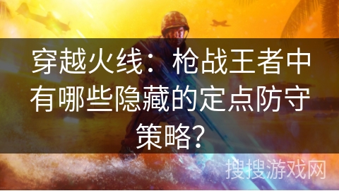 穿越火线：枪战王者中有哪些隐藏的定点防守策略？