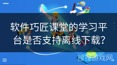 软件巧匠课堂的学习平台是否支持离线下载? 软件巧匠课堂的学习平台是否支持离线下载?