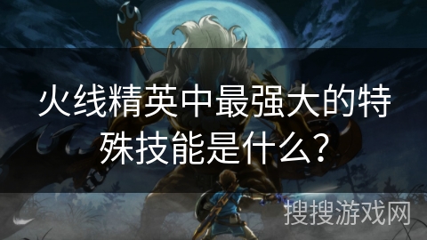 火线精英中最强大的特殊技能是什么？