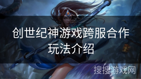 创世纪神游戏跨服合作玩法介绍 创世纪神游戏跨服合作玩法介绍