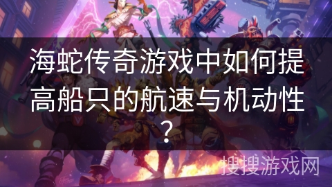 海蛇传奇游戏中如何提高船只的航速与机动性？