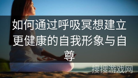如何通过呼吸冥想建立更健康的自我形象与自尊