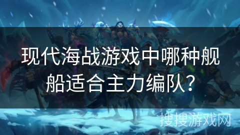 现代海战游戏中哪种舰船适合主力编队？
