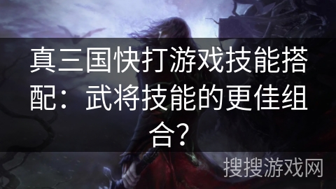 真三国快打游戏技能搭配:武将技能的更佳组合? 真三国快打游戏技能搭配:武将技能的更佳组合?