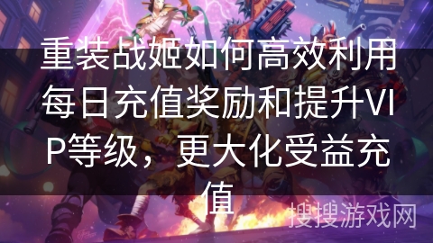 重装战姬如何高效利用每日充值奖励和提升VIP等级，更大化受益充值