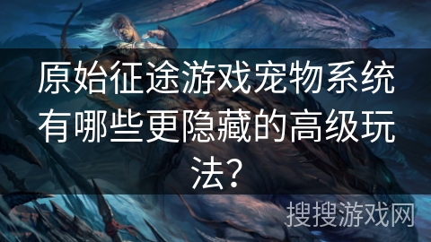 原始征途游戏宠物系统有哪些更隐藏的高级玩法？