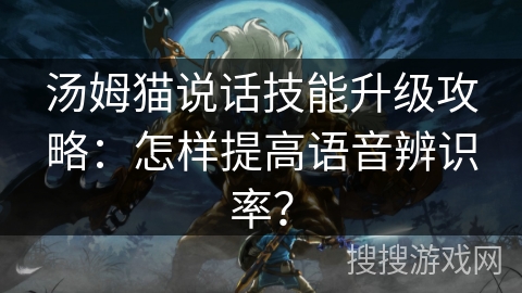 汤姆猫说话技能升级攻略：怎样提高语音辨识率？
