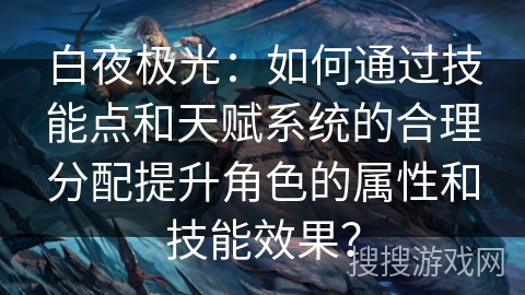 白夜极光：如何通过技能点和天赋系统的合理分配提升角色的属性和技能效果？