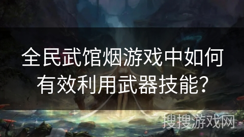 全民武馆烟游戏中如何有效利用武器技能？