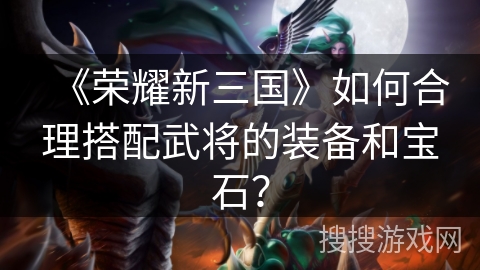 《荣耀新三国》如何合理搭配武将的装备和宝石？