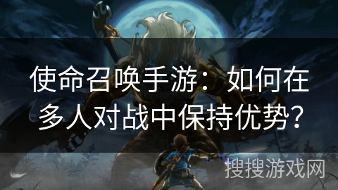 使命召唤手游：如何在多人对战中保持优势？