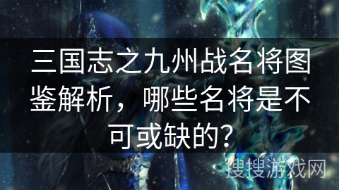 三国志之九州战名将图鉴解析，哪些名将是不可或缺的？