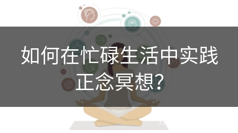 如何在忙碌生活中实践正念冥想？
