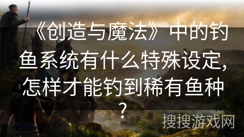 《创造与魔法》中的钓鱼系统有什么特殊设定,怎样才能钓到稀有鱼种?