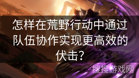 怎样在荒野行动中通过队伍协作实现更高效的伏击？