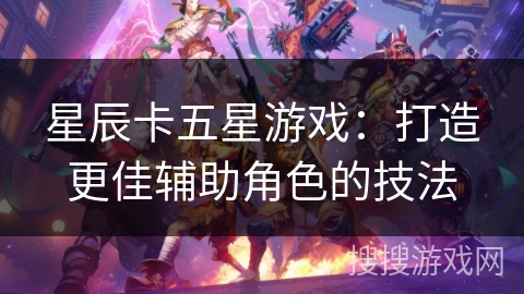 星辰卡五星游戏:打造更佳辅助角色的技法 星辰卡五星游戏:打造更佳辅助角色的技法
