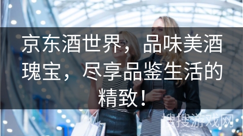 京东酒世界，品味美酒瑰宝，尽享品鉴生活的精致！
