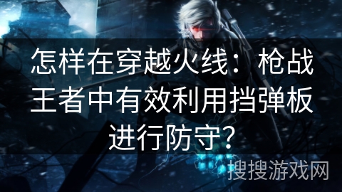 怎样在穿越火线：枪战王者中有效利用挡弹板进行防守？