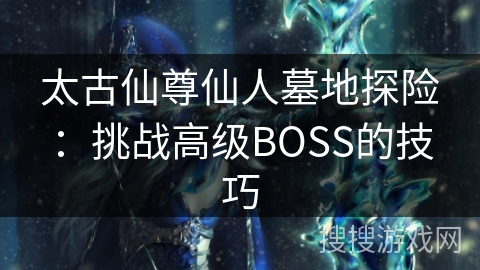 太古仙尊仙人墓地探险:挑战高级BOSS的技巧 太古仙尊仙人墓地探险:挑战高级BOSS的技巧