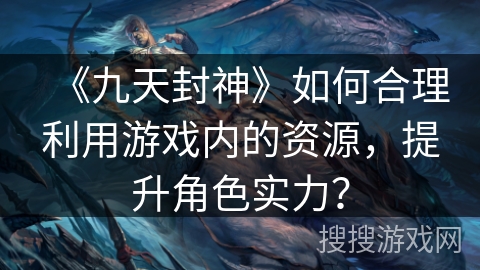 《九天封神》如何合理利用游戏内的资源，提升角色实力？
