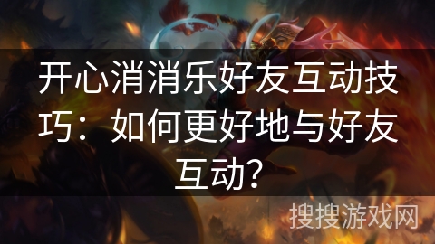 开心消消乐好友互动技巧：如何更好地与好友互动？