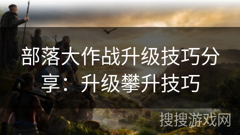 部落大作战升级技巧分享：升级攀升技巧