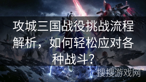 攻城三国战役挑战流程解析，如何轻松应对各种战斗？