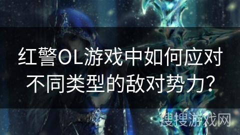 红警OL游戏中如何应对不同类型的敌对势力? 红警OL游戏中如何应对不同类型的敌对势力?