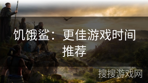 饥饿鲨：更佳游戏时间推荐