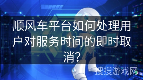 顺风车平台如何处理用户对服务时间的即时取消？