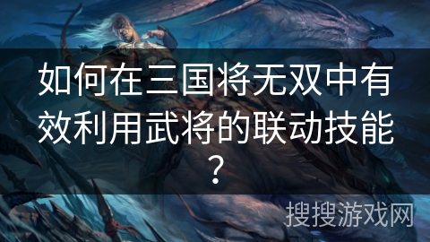 如何在三国将无双中有效利用武将的联动技能？