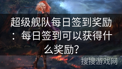 超级舰队每日签到奖励：每日签到可以获得什么奖励？