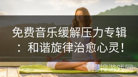免费音乐缓解压力专辑：和谐旋律治愈心灵！