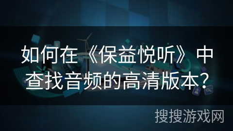 如何在《保益悦听》中查找音频的高清版本？