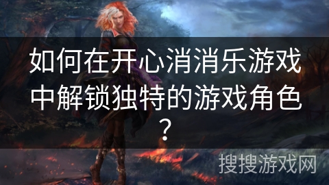 如何在开心消消乐游戏中解锁独特的游戏角色？