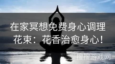 在家冥想免费身心调理花束：花香治愈身心！